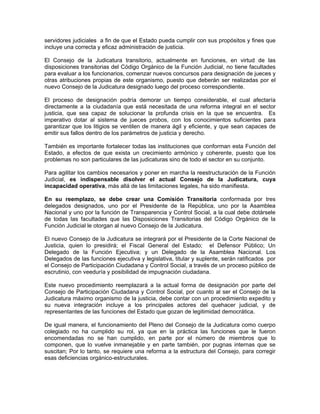 servidores judiciales a fin de que el Estado pueda cumplir con sus propósitos y fines que
incluye una correcta y eficaz administración de justicia.

El Consejo de la Judicatura transitorio, actualmente en funciones, en virtud de las
disposiciones transitorias del Código Orgánico de la Función Judicial, no tiene facultades
para evaluar a los funcionarios, comenzar nuevos concursos para designación de jueces y
otras atribuciones propias de este organismo, puesto que deberán ser realizadas por el
nuevo Consejo de la Judicatura designado luego del proceso correspondiente.

El proceso de designación podría demorar un tiempo considerable, el cual afectaría
directamente a la ciudadanía que está necesitada de una reforma integral en el sector
justicia, que sea capaz de solucionar la profunda crisis en la que se encuentra. Es
imperativo dotar al sistema de jueces probos, con los conocimientos suficientes para
garantizar que los litigios se ventilen de manera ágil y eficiente, y que sean capaces de
emitir sus fallos dentro de los parámetros de justicia y derecho.

También es importante fortalecer todas las instituciones que conforman esta Función del
Estado, a efectos de que exista un crecimiento armónico y coherente, puesto que los
problemas no son particulares de las judicaturas sino de todo el sector en su conjunto.

Para agilitar los cambios necesarios y poner en marcha la reestructuración de la Función
Judicial, es indispensable disolver el actual Consejo de la Judicatura, cuya
incapacidad operativa, más allá de las limitaciones legales, ha sido manifiesta.

En su reemplazo, se debe crear una Comisión Transitoria conformada por tres
delegados designados, uno por el Presidente de la República, uno por la Asamblea
Nacional y uno por la función de Transparencia y Control Social, a la cual debe dotársele
de todas las facultades que las Disposiciones Transitorias del Código Orgánico de la
Función Judicial le otorgan al nuevo Consejo de la Judicatura.

El nuevo Consejo de la Judicatura se integrará por el Presidente de la Corte Nacional de
Justicia, quien lo presidirá; el Fiscal General del Estado; el Defensor Público; Un
Delegado de la Función Ejecutiva; y un Delegado de la Asamblea Nacional. Los
Delegados de las funciones ejecutiva y legislativa, titular y suplente, serán ratificados por
el Consejo de Participación Ciudadana y Control Social, a través de un proceso público de
escrutinio, con veeduría y posibilidad de impugnación ciudadana.

Este nuevo procedimiento reemplazará a la actual forma de designación por parte del
Consejo de Participación Ciudadana y Control Social, por cuanto al ser el Consejo de la
Judicatura máximo organismo de la justicia, debe contar con un procedimiento expedito y
su nueva integración incluye a los principales actores del quehacer judicial, y de
representantes de las funciones del Estado que gozan de legitimidad democrática.

De igual manera, el funcionamiento del Pleno del Consejo de la Judicatura como cuerpo
colegiado no ha cumplido su rol, ya que en la práctica las funciones que le fueron
encomendadas no se han cumplido, en parte por el número de miembros que lo
componen, que lo vuelve inmanejable y en parte también, por pugnas internas que se
suscitan; Por lo tanto, se requiere una reforma a la estructura del Consejo, para corregir
esas deficiencias orgánico-estructurales.
 