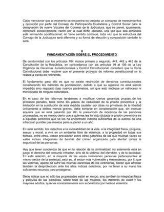 Cabe mencionar que al momento se encuentra en proceso un concurso de merecimientos
y oposición por parte del Consejo de Participación Ciudadana y Control Social para la
designación de nueve Vocales del Consejo de la Judicatura, que se prevé, igualmente,
demorará excesivamente, razón por la cual dicho proceso, una vez que sea aprobada
esta enmienda constitucional, no tiene sentido continúe, toda vez que la estructura del
Consejo de la Judicatura será diferente y su forma de elección y composición también lo
será.


                                    II
                   FUNDAMENTACIÓN SOBRE EL PROCEDIMIENTO

De conformidad con los artículos 104 incisos primero y segundo, 441, 442 y 443 de la
Constitución de la República, en concordancia con los artículos 99 al 106 de la Ley
Orgánica de Garantías Jurisdiccionales y Control Constitucional, considero que la Corte
Constitucional debe resolver que el presente proyecto de reforma constitucional se lo
realice a través de referendo.

El fundamento para ello es que no existe restricción de derechos constitucionales
considerando los métodos de ponderación, debido a que su ejercicio no está siendo
impedido sino regulado bajo nuevos parámetros, sin que esto implique un retroceso ni
menoscabo de ninguna naturaleza.

En el caso de las reformas tendientes a modificar ciertas garantías propias de los
procesos penales, tales como los plazos de caducidad de la prisión preventiva y la
limitación en la sustitución de esta medida cautelar por otras no privativas de la libertad
únicamente a delitos menos graves, debe tomarse en consideración que, sin insinuar
siquiera que se está pasando por alto la presunción de inocencia de las personas
procesadas, no es menos cierto que a quienes les ha sido dictada la prisión preventiva es
a aquellas personas que se les ha encontrado indicios suficientes de la autoría de una
infracción punible que merece pena superior a un año.

En este sentido, los derechos a la inviolabilidad de la vida, a la integridad física, psíquica,
sexual y moral, a vivir en un ambiente libre de violencia, a la propiedad en todas sus
formas, entre otros, deben prevalecer sobre otras garantías de las que muchas veces se
valen incluso integrantes de bandas del crimen organizado para atentar contra la
seguridad de las personas.

Hay que tener conciencia de que en la relación de la criminalidad, no solamente está en
juego el derecho del presunto infractor, sino de la víctima, del ofendido, y de la sociedad.
En esta relación, en la mayoría de las veces intervienen personas pertenecientes al
mismo sector de la sociedad, esto es, al sector más vulnerable y menesteroso, por lo que
las víctimas, aparte de sufrir las mismas carencias de los victimarios, tienen que afrontar
también la desprotección ante los altos índices delictivos, por no tener a su mano los
suficientes recursos para protegerse.

Debo indicar que no sólo las propiedades están en riesgo, sino también la integridad física
y psíquica de las personas, sobre todo de las mujeres, los menores de edad y los
mayores adultos, quienes constantemente son acometidos por hechos violentos.
 