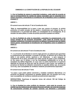 ENMIENDA A LA CONSTITUCION DE LA REPUBLICA DEL ECUADOR


1.- Con la finalidad de mejorar la seguridad ciudadana, ¿está usted de acuerdo en
que la correspondiente ley cambie los plazos razonables para la caducidad de la
prisión preventiva, enmendando la Constitución de la República como lo establece
el anexo 1?

ANEXO 1.-

El numeral nueve del artículo 77 de la Constitución dirá:

“Bajo la responsabilidad de la jueza o juez que conoce el proceso, la prisión
preventiva no podrá exceder de los plazos y condiciones que indique la ley, en
consideración a la gravedad del delito y la complejidad de la investigación. Si se
exceden de estos plazos, la orden de prisión preventiva quedará sin efecto.”


2.- Con la finalidad de evitar la impunidad y garantizar la comparecencia a los
juicios penales de las personas procesadas, ¿está usted de acuerdo que las
medidas sustitutivas a la prisión preventiva se apliquen únicamente para los delitos
menos graves, enmendando la Constitución de la República como lo establece el
anexo 2?

ANEXO 2.-

El numeral uno del artículo 77 de la Constitución dirá:

“1.- La privación de la libertad no será la regla general y se aplicará para garantizar
la comparecencia del imputado o acusado al proceso, el derecho de la víctima del
delito a una justicia pronta, oportuna y sin dilaciones, y para asegurar el
cumplimiento de la pena; procederá por orden escrita de jueza o juez competente,
en los casos, por el tiempo y con las formalidades establecidas en la ley. Se
exceptúan los delitos flagrantes, en cuyo caso no podrá mantenerse a la persona
detenida sin fórmula de juicio por más de cuarenta y ocho horas. Las medidas no
privativas de libertad se utilizarán únicamente en aquellos delitos que, de acuerdo
con la ley, sean susceptibles de ventilarse mediante procedimientos especiales.”

El numeral once del artículo 77 dirá:

“La jueza o juez podrá aplicar sanciones y medidas cautelares alternativas a la
privación de libertad, únicamente en aquellos delitos que, de acuerdo con la ley,
sean susceptibles de ventilarse mediante procedimientos especiales.”

DEROGATORIA: Suprímase el segundo inciso del artículo 159 del Código de
Procedimiento Penal.


3.- Con la finalidad de evitar conflicto de intereses, ¿está usted de acuerdo con
prohibir que las instituciones del sistema financiero privado, así como las empresas
de comunicación privadas de carácter nacional, sus directores y principales
 