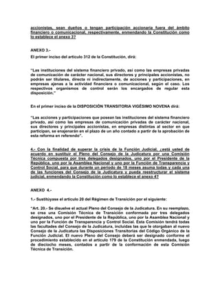 accionistas, sean dueños o tengan participación accionaria fuera del ámbito
financiero o comunicacional, respectivamente, enmendando la Constitución como
lo establece el anexo 3?


ANEXO 3.-
El primer inciso del artículo 312 de la Constitución, dirá:


“Las instituciones del sistema financiero privado, así como las empresas privadas
de comunicación de carácter nacional, sus directores y principales accionistas, no
podrán ser titulares, directa ni indirectamente, de acciones y participaciones, en
empresas ajenas a la actividad financiera o comunicacional, según el caso. Los
respectivos organismos de control serán los encargados de regular esta
disposición.”


En el primer inciso de la DISPOSICIÓN TRANSITORIA VIGÉSIMO NOVENA dirá:

“Las acciones y participaciones que posean las instituciones del sistema financiero
privado, así como las empresas de comunicación privadas de carácter nacional,
sus directores y principales accionistas, en empresas distintas al sector en que
participan, se enajenarán en el plazo de un año contado a partir de la aprobación de
esta reforma en referendo”.


4.- Con la finalidad de superar la crisis de la Función Judicial, ¿está usted de
acuerdo en sustituir el Pleno del Consejo de la Judicatura por una Comisión
Técnica compuesta por tres delegados designados, uno por el Presidente de la
República, uno por la Asamblea Nacional y uno por la Función de Transparencia y
Control Social, para que durante un período de 18 meses asuma todas y cada una
de las funciones del Consejo de la Judicatura y pueda reestructurar el sistema
judicial, enmendando la Constitución como lo establece el anexo 4?


ANEXO 4.-

1.- Sustitúyase el artículo 20 del Régimen de Transición por el siguiente:

“Art. 20.- Se disuelve el actual Pleno del Consejo de la Judicatura. En su reemplazo,
se crea una Comisión Técnica de Transición conformada por tres delegados
designados, uno por el Presidente de la República, uno por la Asamblea Nacional y
uno por la Función de Transparencia y Control Social. Esta Comisión tendrá todas
las facultades del Consejo de la Judicatura, incluidas las que le otorgaban al nuevo
Consejo de la Judicatura las Disposiciones Transitorias del Código Orgánico de la
Función Judicial. El nuevo Pleno del Consejo deberá ser designado conforme el
procedimiento establecido en el artículo 179 de la Constitución enmendada, luego
de dieciocho meses, contados a partir de la conformación de esta Comisión
Técnica de Transición.
 
