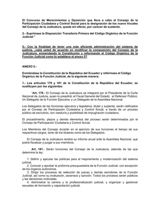 El Concurso de Merecimientos y Oposición que lleva a cabo el Consejo de la
Participación Ciudadana y Control Social para la designación de los nueve Vocales
del Consejo de la Judicatura, queda sin efecto, por carecer de sustento.

2.- Suprímase la Disposición Transitoria Primera del Código Orgánico de la Función
Judicial.”


5.- Con la finalidad de tener una más eficiente administración del sistema de
justicia, ¿está usted de acuerdo en modificar la composición del Consejo de la
Judicatura, enmendando la Constitución y reformando el Código Orgánico de la
Función Judicial como lo establece el anexo 5?


ANEXO 5.-

Enmiéndase la Constituciòn de la República del Ecuador y refórmase el Código
Orgánico de la Funciòn Judicial, de la siguiente manera:

1.- Los artículos 179 y 181 de la Constitución de la República del Ecuador, se
sustituyen por los siguientes:

      “Art. 179.- El Consejo de la Judicatura se integrará por el Presidente de la Corte
Nacional de Justicia, quien lo presidirá; el Fiscal General del Estado; el Defensor Público;
Un Delegado de la Función Ejecutiva; y un Delegado de la Asamblea Nacional.

Los Delegados de las funciones ejecutiva y legislativa, titular y suplente, serán ratificados
por el Consejo de Participación Ciudadana y Control Social, a través de un proceso
público de escrutinio, con veeduría y posibilidad de impugnación ciudadana.

El procedimiento, plazos y demás elementos del proceso serán determinados por el
Consejo de Participación Ciudadana y Control Social.

Los Miembros del Consejo durarán en el ejercicio de sus funciones el tiempo de sus
respectivos cargos, tanto de los titulares como de los Delegados.

   El Consejo de la Judicatura rendirá su informe anual ante la Asamblea Nacional, que
podrá fiscalizar y juzgar a sus miembros.

      Art. 181.- Serán funciones del Consejo de la Judicatura, además de las que
determine la ley:

    1. Definir y ejecutar las políticas para el mejoramiento y modernización del sistema
judicial.
    2. Conocer y aprobar la proforma presupuestaria de la Función Judicial, con excepción
de los órganos autónomos.
    3. Dirigir los procesos de selección de jueces y demás servidores de la Función
Judicial, así como su evaluación, ascensos y sanción. Todos los procesos serán públicos
y las decisiones motivadas.
    4. Administrar la carrera y la profesionalización judicial, y organizar y gestionar
escuelas de formación y capacitación judicial.
 