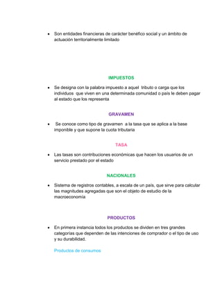 Son entidades financieras de carácter benéfico social y un ámbito de
actuación territorialmente limitado




                            IMPUESTOS

Se designa con la palabra impuesto a aquel tributo o carga que los
individuos que viven en una determinada comunidad o país le deben pagar
al estado que los representa


                            GRAVAMEN

 Se conoce como tipo de gravamen a la tasa que se aplica a la base
imponible y que supone la cuota tributaria


                               TASA

Las tasas son contribuciones económicas que hacen los usuarios de un
servicio prestado por el estado


                           NACIONALES

Sistema de registros contables, a escala de un país, que sirve para calcular
las magnitudes agregadas que son el objeto de estudio de la
macroeconomía



                           PRODUCTOS

En primera instancia todos los productos se dividen en tres grandes
categorías que dependen de las intenciones de comprador o el tipo de uso
y su durabilidad.

Productos de consumos
 