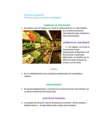 Productos de negocios
Productos según su duración y tangibilidad


                      COMERCIO AL POR MAYOR
Se explica como el negocio en el que el comerciante es un intermediario
                                           que compra productos y
                                           mercadearías para venderlos a
                                           otros comerciantes


                                             COMERCIO AL POR MENOR

                                                    Un negocio en el que el
                                             comerciante vende
                                             directamente al destinario final
                                             del producto o partículas,
                                             obteniendo un beneficio por la
                                             diferencia entre el precio de
                                             compra y el de venta


                              HOTEL

Es un establecimiento que se dedica al alojamiento de huéspedes o
viajeros



                          RESTAURANTE

Es aquel establecimiento o comercio en el cual se provee a los clientes con
su servicio alimentico de diverso tipo


                     GASTOS DE PERSONAL

Los gastos de personal para la empresa se componen de los sueldos y
salarios brutos, y la seguridad social a cargo de la empresa.
 
