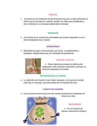 BANCOS

 Un banco es una institución de tipo financiero que por un lado administra el
dinero que se les deja en custodia, también se utiliza para prestárselo a
otros individuos o a empresas aplicándoles intereses



                             SERVICIOS

Un servicio es un conjunto de actividades que buscan responder a una o
más necesidades de un cliente


                           HONORARIOS

Modalidad de pago o remuneración que revisa un profesionista o
trabajador independiente que es contratado temporalmente


                                       GASTOS LEGALES

                            Estas coberturas amparan la defensa del
                      asegurado o del conductor autorizado a conducir el
                      vehiculó amparado en la póliza


                   RETENCIÓN DE LA FUENTE

La retención en la fuente no es ningún impuesto, si no que es el simple
cobro de un impuesto, que bien puede ser el impuesto de renta


                       CUENTA DE AHORRO

Las cuentas de ahorro junto con las cuentas corrientes son depósitos de
                                            dinero a la vista.



                                                      MAQUINARIA

                                                   Es un conjunto de
                                             piezas o elementos móviles y
 