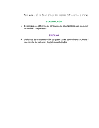 fijos, que por efecto de sus enlaces son capaces de transformar la energía


                         CONSTRUCCIÓN

Se designa con el termino de construcción a aquel proceso que supone el
armado de cualquier cosa


                            EDIFICIOS

Un edificio es una construcción fija que se utiliza como vivienda humana o
que permite la realización de distintas actividades
 