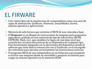EL FIRWARE
 Una visión típica de la arquitectura de computadores como una serie de
  capas de abstracción: hardware, firmware, ensamblador, kernel,
  sistema operativo y aplicaciones.

 Memoria de solo lectura que contiene el BIOS de una vieja placa base.
 El firmware es un bloque de instrucciones de máquina para propósitos
  específicos, grabado en una memoria de tipo de solo lectura (ROM,
  EEPROM, flash, etc), que establece la lógica de más bajo nivel que
  controla los circuitos electrónicos de un dispositivo de cualquier tipo.
  Está fuertemente integrado con la electrónica del dispositivo siendo el
  software que tiene directa interacción con el hardware: es el encargado
  de controlarlo para ejecutar correctamente las instrucciones externas.
 El programa BIOS de una computadora es un firmware cuyo propósito
  es activar una máquina desde su encendido y preparar el entorno para
  cargar un sistema operativo en la memoria RAM.
 