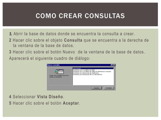 COMO CREAR CONSULTAS

1 Abrir la base de datos donde se encuentra la consulta a crear.
2 Hacer clic sobre el objeto Consulta que se encuentra a la derecha de
  la ventana de la base de datos.
3 Hacer clic sobre el botón Nuevo de la ventana de la base de datos.
Aparecerá el siguiente cuadro de diálogo:




4 Seleccionar Vista Diseño.
5 Hacer clic sobre el botón Aceptar.
 