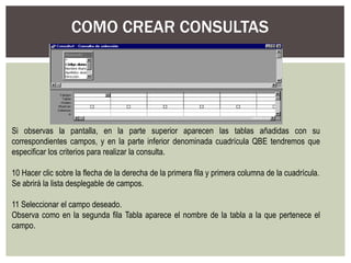 COMO CREAR CONSULTAS




Si observas la pantalla, en la parte superior aparecen las tablas añadidas con su
correspondientes campos, y en la parte inferior denominada cuadrícula QBE tendremos que
especificar los criterios para realizar la consulta.

10 Hacer clic sobre la flecha de la derecha de la primera fila y primera columna de la cuadrícula.
Se abrirá la lista desplegable de campos.

11 Seleccionar el campo deseado.
Observa como en la segunda fila Tabla aparece el nombre de la tabla a la que pertenece el
campo.
 