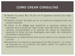 COMO CREAR CONSULTAS

12 Repetir los pasos 10 y 11 pero en la siguiente columna para elegir
  otro campo.
13 Realizar el paso 12 hasta que en la cuadrícula tengamos todos los
  campos deseados.
14 Utilizar la fila Orden para especificar si queremos ordenar los
  registros de la consulta por algún campo, para ello hacer clic sobre el
  recuadro correspondiente a la columna del campo de ordenación,
  aparecerá la flecha de lista desplegable para elegir una ordenación
  ascendente o descendente.
15 Desactivar la casilla Mostrar para que el campo no se visualice en la
  consulta
16 Especificar los criterios de búsqueda en las filas Criterios . Un criterio
  de búsqueda es una condición que deben cumplir los registros que
  aparecen en la consulta..
 