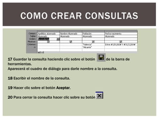 COMO CREAR CONSULTAS



17 Guardar la consulta haciendo clic sobre el botón     de la barra de
herramientas.
Aparecerá el cuadro de diálogo para darle nombre a la consulta.

18 Escribir el nombre de la consulta.

19 Hacer clic sobre el botón Aceptar.

20 Para cerrar la consulta hacer clic sobre su botón .
 