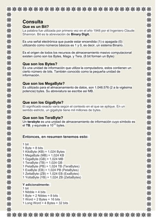 Consulta
Que es un Bit?
La palabra fue utilizada por primera vez en el año 1948 por el Ingeniero Claude
Shannon. Bit es la abreviación de Binary Digit.

Es una señal electrónica que puede estar encendida (1) o apagada (0)
utilizando como números básicos es 1 y 0, es decir, un sistema Binario.

Es el origen de todos los recursos de almacenamiento masivo computacional
existen como son los Bytes, Maga. y Tera. (8 bit forman un Byte)

Que son los Bytes?
Es una unidad de información que utiliza la computadora, estos contienen un
cierto número de bits. También conocido como la pequeña unidad de
información.

Que son los MegaByte?
Es utilizado para el almacenamiento de datos, son 1.048.576 (2 a la vigésima
potencia) bytes. Su abreviatura se escribe así MB.


Que son los GigaByte?
El significado exacto varía según el contexto en el que se aplique. En un
sentido estricto, un gigabyte tiene mil millones de bytes.

Que son los TeraByte?
Un terabyte es una unidad de almacenamiento de información cuyo símbolo es
el TB, y equivale a 1012 bytes.


Entonces, en resumen tenemos esto:
1 bit
1 Byte = 8 bits
1 KiloByte (KB) = 1,024 Bytes
1 MegaByte (MB) = 1,024 KB
1 GigaByte (GB) = 1,024 MB
1 TeraByte (TB) = 1,024 GB
1 PetaByte (PB) = 1,024 TB (TeraBytes)
1 ExaByte (EB) = 1,024 PB (PetaBytes)
1 ZettaByte (ZB) = 1,024 EB (ExaBytes)
1 YottaByte (YB) = 1,024 ZB (ZettaBytes)

Y adicionalmente:
1 bit
1 Nibble = 4 bits
1 Byte = 2 Nibles = 8 bits
1 Word = 2 Bytes = 16 bits
1 Long Word = 4 Bytes = 32 bits
 