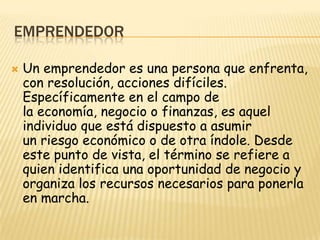 EMPRENDEDOR

   Un emprendedor es una persona que enfrenta,
    con resolución, acciones difíciles.
    Específicamente en el campo de
    la economía, negocio o finanzas, es aquel
    individuo que está dispuesto a asumir
    un riesgo económico o de otra índole. Desde
    este punto de vista, el término se refiere a
    quien identifica una oportunidad de negocio y
    organiza los recursos necesarios para ponerla
    en marcha.
 