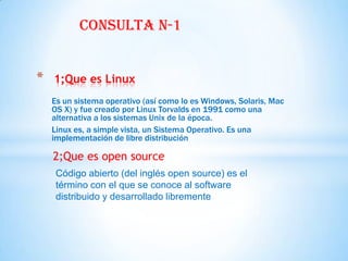 Consulta n-1


*   1;Que es Linux
    Es un sistema operativo (así como lo es Windows, Solaris, Mac
    OS X) y fue creado por Linux Torvalds en 1991 como una
    alternativa a los sistemas Unix de la época.
    Linux es, a simple vista, un Sistema Operativo. Es una
    implementación de libre distribución

    2;Que es open source
     Código abierto (del inglés open source) es el
     término con el que se conoce al software
     distribuido y desarrollado libremente
 
