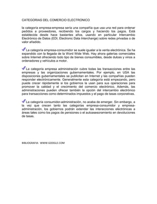 CATEGORIAS DEL COMERCIO ELECTRONICO

la categoría empresa-empresa sería una compañía que usa una red para ordenar
pedidos a proveedores, recibiendo los cargos y haciendo los pagos. Está
establecida desde hace bastantes años, usando en particular Intercambio
Electrónico de Datos (EDI, Electronic Data Interchange) sobre redes privadas o de
valor añadido.

   La categoría empresa-consumidor se suele igualar a la venta electrónica. Se ha
expandido con la llegada de la Word Wide Web. Hay ahora galerías comerciales
sobre Internet ofreciendo todo tipo de bienes consumibles, desde dulces y vinos a
ordenadores y vehículos a motor.

   La categoría empresa administración cubre todas las transacciones entre las
empresas y las organizaciones gubernamentales. Por ejemplo, en USA las
disposiciones gubernamentales se publicitan en Internet y las compañías pueden
responder electrónicamente. Generalmente esta categoría está empezando, pero
puede crecer rápidamente si los gobiernos la usan para sus operaciones para
promover la calidad y el crecimiento del comercio electrónico. Además, las
administraciones pueden ofrecer también la opción del intercambio electrónico
para transacciones como determinados impuestos y el pago de tasas corporativas.

   La categoría consumidor-administración, no acaba de emerger. Sin embargo, a
la vez que crecen tanto las categorías empresa-consumidor y empresa-
administración, los gobiernos podrán extender las interacciones electrónicas a
áreas tales como los pagos de pensiones o el autoasesoramiento en devoluciones
de tasas.




BIBLIOGRAFIA: WWW.GOOGLE.COM
 