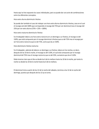 Hasta aquí se han expuesto los casos individuales, pero se puede dar una serie de combinaciones
entre los diferentes conceptos.
Hora extra diurna dominical o festiva
Se puede dar también el caso de trabajar una hora extra diurna dominical o festiva, caso en el cual
el recargo será del 100% que corresponde al recargo del 75% por ser dominical mas el recargo del
25% por ser extra diurna (75% + 25% = 100%).
Hora extra nocturna dominical o festiva
Si el trabajador labora una hora extra nocturna en un domingo o un festivo, el recargo es del
150%, que está compuesto por el recargo dominical o festivo que es del 75% mas el recargo por
ser hora extra nocturna que es del 75%, suma que da un 150%.
Hora dominical o festiva nocturna
Si el trabajador, además de laborar un domingo o un festivo, labora en las noches, es decir,
después de las 10 de la noche, el recargo es del 110%, el cual está compuesto por el recargo
dominical del 75% mas el recargo nocturno que es del 35%, sumatoria que da el 110%.
Debe tenerse claro que el día va desde las 6 de la mañana hasta las 10 de la noche, por tanto la
noche va desde las 10 de la noche hasta las 6 de la mañana.
El dominical inicia a partir de las 12 de la noche del sábado y termina a las 12 de la noche del
domingo, puesto que después de las 12 ya es lunes.
 
