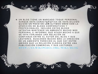  UN BLOG TIENE UN MARCADO TOQUE PERSONAL.
A U N Q U E E S TA C A R A C T E R Í S T I C A S E H AYA D I L U I D O
Q U I Z Á S U N P O C O E N L O S Ú LT I M O S A Ñ O S C O N L A
A PA R I C I Ó N D E B L O G S C O R P O R AT I V O S Y
PROFESIONALES, INCLUSO ESTOS BLOGS
I N T E N TA N M A N T E N E R U N A M B I E N T E M U C H O M Á S
P E R S O N A L E I N F O R M A L Q U E AY U D A M U C H O A Q U E
S E VAYA F O R J A N D O U N A R E L A C I Ó N D E
CONFIANZA ENTRE EL AUTOR DEL BLOG Y SUS
LECTORES, BUSCANDO MUCHO MÁS LA CREACIÓN
D E U N A M B I E N T E PA R E C I D O A L Q U E H AY E N T R E
AMIGOS QUE LA RELACIÓN CLÁSICA ENTRE UNA
PUBLICACIÓN COMERCIAL Y SUS LECTORES.

H TTP: / / ES. W IK IPED IA . ORG / W IK I/ BL OG

 