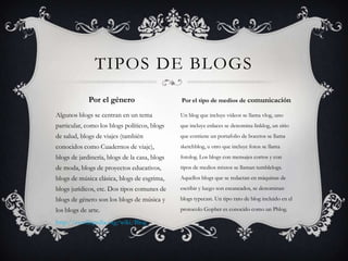 TIPOS DE BLOGS
Por el género

Por el tipo de medios de comunicación

Algunos blogs se centran en un tema

Un blog que incluye vídeos se llama vlog, uno

particular, como los blogs políticos, blogs

que incluye enlaces se denomina linklog, un sitio

de salud, blogs de viajes (también

que contiene un portafolio de bocetos se llama

conocidos como Cuadernos de viaje),

sketchblog, u otro que incluye fotos se llama

blogs de jardinería, blogs de la casa, blogs

fotolog. Los blogs con mensajes cortos y con

de moda, blogs de proyectos educativos,

tipos de medios mixtos se llaman tumblelogs.

blogs de música clásica, blogs de esgrima,

Aquellos blogs que se redactan en máquinas de

blogs jurídicos, etc. Dos tipos comunes de

escribir y luego son escaneados, se denominan

blogs de género son los blogs de música y

blogs typecast. Un tipo raro de blog incluido en el

los blogs de arte.

protocolo Gopher es conocido como un Phlog.

http://es.wikipedia.org/wiki/Blog

 