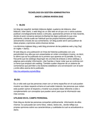 TECNÓLOGO EN GESTIÓN ADMINISTRATIVA
ANGYE LORENA RIVERA DIAZ

1. BLOG
Un blog (en español, también bitácora digital, cuaderno de bitácora, ciber
bitácora, ciber diario, o web blog) es un sitio web en el que uno o varios autores
publican cronológicamente textos o artículos, apareciendo primero el más reciente,
donde el autor conserva siempre la libertad de dejar publicado lo que crea
pertinente y donde suele ser habitual que los propios lectores participen
activamente a través de sus comentarios. Un blog puede servir para publicar de
ideas propias y opiniones sobre diversos temas.
Los términos ingleses blog y web blog provienen de las palabras web y log ('log'
en inglés = diario).
El web blog es una publicación en línea de historias publicadas con una
periodicidad muy alta que son presentadas en orden cronológico inverso, es decir,
lo último que se ha publicado es lo primero que aparece en la pantalla. Es muy
frecuente que los weblogs dispongan de una lista de enlaces a otros weblogs, a
páginas para ampliar información, citar fuentes o hacer notar que se continúa con
un tema que empezó otro weblog. También suelen disponer de un sistema de
comentarios que permiten a los lectores establecer una conversación con el autor
y entre ellos acerca de lo publicado.
http://es.wikipedia.org/wiki/Blog

BLOG:
Es un sitio web que las personas crean con un tema específico en el cual pueden
mostrar sus ideas respecto al tema el cual están tratando, las personas que visitan
este pueden opinar al respecto y mostrar sus propias ideas referente a este o
complementarlo con conceptos que pueden servir para que la información sea
más concisa.
UTILIDAD EN EL CAMPO PERSONAL
Este blog es donde las personas comparten públicamente información de ellos
mismos la cual puede ser como fotos, videos, textos etc., donde refleja sus
propias opiniones sobre sus características y cualidades la cual va actualizando a
diario.

 