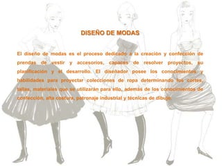 DISEÑO DE MODAS
El diseño de modas es el proceso dedicado a la creación y confección de
prendas de vestir y accesorios, capaces de resolver proyectos, su
planificación y el desarrollo. El diseñador posee los conocimientos y
habilidades para proyectar colecciones de ropa determinando los cortes,
tallas, materiales que se utilizarán para ello, además de los conocimientos de
confección, alta costura, patronaje industrial y técnicas de dibujo.
 