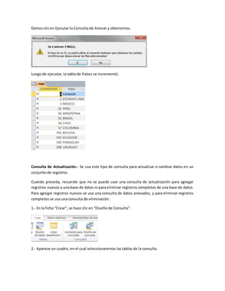 Damos clic en Ejecutar la Consulta de Anexar y obtenemos. 
Luego de ejecutar, la tabla de Países se incrementó. 
Consulta de Actualización.- Se usa este tipo de consulta para actualizar o cambiar datos en un 
conjunto de registros. 
Cuando proceda, recuerde que no se puede usar una consulta de actualización para agregar 
registros nuevos a una base de datos ni para eliminar registros completos de una base de datos. 
Para agregar registros nuevos se usa una consulta de datos anexados, y para eliminar registros 
completos se usa una consulta de eliminación. 
1.- En la ficha “Crear”, se hace clic en “Diseño de Consulta”. 
2.- Aparece un cuadro, en el cual seleccionaremos las tablas de la consulta. 
 