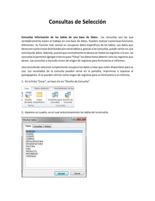 Consultas de Selección 
Consultas Información de las tablas de una base de Datos.- Las consultas son las que 
verdaderamente hacen el trabajo en una base de datos. Pueden realizar numerosas funciones 
diferentes. Su función más común es recuperar datos específicos de las tablas. Los datos que 
desea ver suelen estar distribuidos por varias tablas y, gracias a las consultas, puede verlos en una 
sola hoja de datos. Además, puesto que normalmente no desea ver todos los registros a la vez, las 
consultas le permiten agregar criterios para "filtrar" los datos hasta obtener solo los registros que 
desee. Las consultas a menudo sirven de origen de registros para formularios e informes. 
Una consulta de selección simplemente recupera los datos y hace que estén disponibles para su 
uso. Los resultados de la consulta pueden verse en la pantalla, imprimirse o copiarse al 
portapapeles. O se pueden utilizar como origen de registros para un formulario o un informe. 
1.- En la ficha “Crear”, se hace clic en “Diseño de Consulta”. 
2.- Aparece un cuadro, en el cual seleccionaremos las tablas de la consulta. 
 