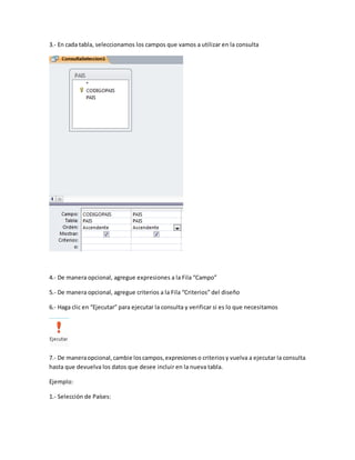 3.- En cada tabla, seleccionamos los campos que vamos a utilizar en la consulta 
4.- De manera opcional, agregue expresiones a la Fila “Campo” 
5.- De manera opcional, agregue criterios a la Fila “Criterios” del diseño 
6.- Haga clic en “Ejecutar” para ejecutar la consulta y verificar si es lo que necesitamos 
7.- De manera opcional, cambie los campos, expresiones o criterios y vuelva a ejecutar la consulta 
hasta que devuelva los datos que desee incluir en la nueva tabla. 
Ejemplo: 
1.- Selección de Países: 
 