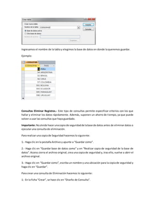 Ingresamos el nombre de la tabla y elegimos la base de datos en donde la queremos guardar. 
Ejemplo: 
Consultas Eliminar Registros.- Este tipo de consultas permite especificar criterios con los que 
hallar y eliminar los datos rápidamente. Además, suponen un ahorro de t iempo, ya que puede 
volver a usar las consultas que haya guardado. 
Importante: No olvide hacer una copia de seguridad de la base de datos antes de eliminar datos o 
ejecutar una consulta de eliminación. 
Para realizar una copia de Seguridad hacemos lo siguiente: 
1.- Haga clic en la pestaña Archivo y apunte a “Guardar como”. 
2.- Haga clic en “Guardar base de datos como” y en “Realizar copia de seguridad de la base de 
datos”. Access cierra el archivo original, crea una copia de seguridad y, tras ello, vuelve a abrir el 
archivo original. 
3.- Haga clic en “Guardar como”, escriba un nombre y una ubicación para la copia de seguridad y 
haga clic en “Guardar”. 
Para crear una consulta de Eliminación hacemos lo siguiente: 
1.- En la ficha “Crear”, se hace clic en “Diseño de Consulta”. 
 