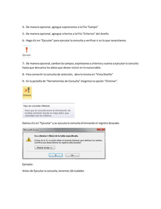 4.- De manera opcional, agregue expresiones a la Fila “Campo” 
5.- De manera opcional, agregue criterios a la Fila “Criterios” del diseño 
6.- Haga clic en “Ejecutar” para ejecutar la consulta y verificar si es lo que necesitamos 
7.- De manera opcional, cambie los campos, expresiones o criterios y vuelva a ejecutar la consulta 
hasta que devuelva los datos que desee incluir en la nueva tabla. 
8.- Para convertir la consulta de selección, abra la misma en “Vista Diseño” 
9.- En la pestaña de “Herramientas de Consulta” elegimos la opción “Eliminar”. 
Damos clic en “Ejecutar” y se ejecuta la consulta eliminando el registro deseado. 
Ejemplo: 
Antes de Ejecutar la consulta, tenemos 18 ciudades 
 