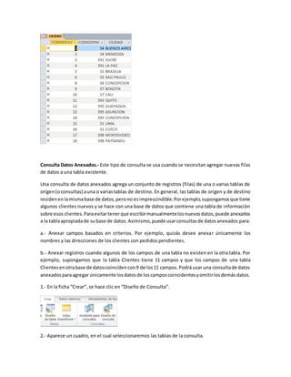 Consulta Datos Anexados.- Este tipo de consulta se usa cuando se necesitan agregar nuevas filas 
de datos a una tabla existente. 
Una consulta de datos anexados agrega un conjunto de registros (filas) de una o varias tablas de 
origen (o consultas) a una o varias tablas de destino. En general, las tablas de origen y de destino 
residen en la misma base de datos, pero no es imprescindible. Por ejemplo, supongamos que tiene 
algunos clientes nuevos y se hace con una base de datos que contiene una tabla de información 
sobre esos clientes. Para evitar tener que escribir manualmente los nuevos datos, puede anexarlos 
a la tabla apropiada de su base de datos. Asimismo, puede usar consultas de datos anexados para: 
a.- Anexar campos basados en criterios. Por ejemplo, quizás desee anexar únicamente los 
nombres y las direcciones de los clientes con pedidos pendientes. 
b.- Anexar registros cuando algunos de los campos de una tabla no existen en la otra tabla. Por 
ejemplo, supongamos que la tabla Clientes tiene 11 campos y que los campos de una tabla 
Clientes en otra base de datos coinciden con 9 de los 11 campos. Podrá usar una consulta de datos 
anexados para agregar únicamente los datos de los campos coincidentes y omitir los demás datos. 
1.- En la ficha “Crear”, se hace clic en “Diseño de Consulta”. 
2.- Aparece un cuadro, en el cual seleccionaremos las tablas de la consulta. 
 