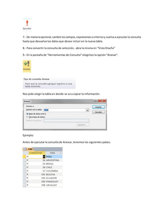 7.- De manera opcional, cambie los campos, expresiones o criterios y vuelva a ejecutar la consulta 
hasta que devuelva los datos que desee incluir en la nueva tabla. 
8.- Para convertir la consulta de selección, abra la misma en “Vista Diseño” 
9.- En la pestaña de “Herramientas de Consulta” elegimos la opción “Anexar”. 
Nos pide elegir la tabla en donde se va a copiar la información. 
Ejemplo: 
Antes de ejecutar la consulta de Anexar, tenemos los siguientes países. 
 