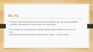 BLOG
• Un blog es una herramienta de comunicación tecnológica que nos permite publicar
y recopilar información de ciertos temas de importancia.
Es un espacio en el que podemos expresar nuestras ideas y diferentes puntos de
vista
actualizándolos frecuentemente mediante fotos, videos y notas de audio.
 
