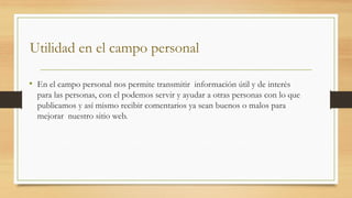 Utilidad en el campo personal
• En el campo personal nos permite transmitir información útil y de interés
para las personas, con el podemos servir y ayudar a otras personas con lo que
publicamos y así mismo recibir comentarios ya sean buenos o malos para
mejorar nuestro sitio web.
 
