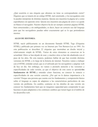 ¿Qué ocurriría si una etiqueta que abramos no tiene su correspondiente cierre?
Digamos que se trataría de un código HTML mal construido, y los navegadores esto
lo pueden interpretar de distintas maneras. Quizás nos muestren la página tal y como
esperábamos sin aparente error. Quizás nos muestren una página de error o se quede
en blanco el navegador. Nuestro objetivo ha de ser siempre construir páginas HTML
bien estructuradas y sin ambiguedades, es decir, hacer un correcto uso del lenguaje
para que los navegadores puedan saber exactamente qué es lo que pretendemos
mostrar.
ALGO DE HISTORIA
HTML nació públicamente en un documento llamado HTML Tags (Etiquetas
HTML), publicado por primera vez en Internet por Tim Berners-Lee en 1991. En
esta publicación se describen 22 etiquetas que mostraban un diseño inicial y
relativamente simple de HTML. Varios de estos elementos se conservan en la
actualidad. Otros se han dejado de usar, y muchos otros se han ido añadiendo con el
paso de los años. De esta manera, podemos hablar de que han existido distintas
versiones de HTML a lo largo de la historia de internet. Nosotros vamos a trabajar
con el HTML estándar actual, que es el utilizado por los navegadores y páginas web
de hoy en día. Sin embargo, no vamos a prestarle atención a las versiones y
especificidades de cada versión, ya que el objetivo de este curso es aprenderlos
fundamentos de HTML y entender cómo funciona, no conocer la sintaxis o
especificidades de una versión concreta. ¿Por qué no le damos importancia a la
versión? Porque una persona que cuenta con los fundamentos y comprensión básica
sobre el lenguaje es capaz de adaptarse a las características particulares de una
versión sin problema. En cambio, centrarse en los detalles de una versión sin
conocer los fundamentos hará que no tengamos capacidad para comprender lo que
hacemos ni para adaptarnos a los continuos cambios que tienen lugar en el ámbito de
los desarrollos web.
 