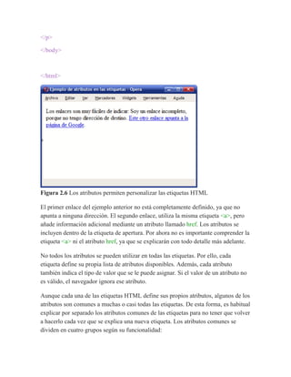 </p>
</body>
</html>
Figura 2.6 Los atributos permiten personalizar las etiquetas HTML
El primer enlace del ejemplo anterior no está completamente definido, ya que no
apunta a ninguna dirección. El segundo enlace, utiliza la misma etiqueta <a>, pero
añade información adicional mediante un atributo llamado href. Los atributos se
incluyen dentro de la etiqueta de apertura. Por ahora no es importante comprender la
etiqueta <a> ni el atributo href, ya que se explicarán con todo detalle más adelante.
No todos los atributos se pueden utilizar en todas las etiquetas. Por ello, cada
etiqueta define su propia lista de atributos disponibles. Además, cada atributo
también indica el tipo de valor que se le puede asignar. Si el valor de un atributo no
es válido, el navegador ignora ese atributo.
Aunque cada una de las etiquetas HTML define sus propios atributos, algunos de los
atributos son comunes a muchas o casi todas las etiquetas. De esta forma, es habitual
explicar por separado los atributos comunes de las etiquetas para no tener que volver
a hacerlo cada vez que se explica una nueva etiqueta. Los atributos comunes se
dividen en cuatro grupos según su funcionalidad:
 