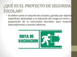 ¿QUÉ ES EL PROYECTO DE SEGURIDAD
ESCOLAR?
• Se define como el conjunto de acciones, guiadas por objetivos
específicos, destinados a la reducción del riesgo así como a la
preparación de la comunidad educativa, para responder
adecuadamente a eventos adversos.
 
