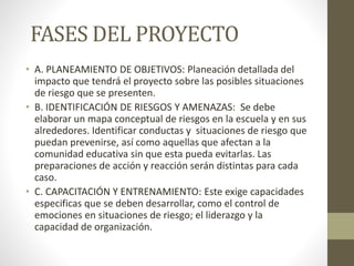 FASES DEL PROYECTO
• A. PLANEAMIENTO DE OBJETIVOS: Planeación detallada del
impacto que tendrá el proyecto sobre las posibles situaciones
de riesgo que se presenten.
• B. IDENTIFICACIÓN DE RIESGOS Y AMENAZAS: Se debe
elaborar un mapa conceptual de riesgos en la escuela y en sus
alrededores. Identificar conductas y situaciones de riesgo que
puedan prevenirse, así como aquellas que afectan a la
comunidad educativa sin que esta pueda evitarlas. Las
preparaciones de acción y reacción serán distintas para cada
caso.
• C. CAPACITACIÓN Y ENTRENAMIENTO: Este exige capacidades
especificas que se deben desarrollar, como el control de
emociones en situaciones de riesgo; el liderazgo y la
capacidad de organización.
 