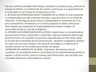 Hay que planificar jornadas informativas, campañas y simulacros que, junto con la
entrega de folletos y la elaboración de carteles, contribuyan a la capacitación de
la comunidad en el manejo de emergencias y crisis.
C. APLICAR LAS ESTRATEGIAS ANTES Y DURANTE DE LA CRISIS: En este momento
es indispensable que todo el plantel educativo sepa que hacer en su campo de
influencia. El liderazgo de quien dirija es indispensable en momentos de crisis,
para acompañarlo y fortalecerlo, en el mismo proyecto se deben seleccionar
otros actores que compartan la responsabilidad de orientar y dirigir a la
comunidad escolar en caso de emergencia.
D. ATENDER LAS CONSECUENCIAS DE LA CRISIS: Implica hacer un recuento de las
consecuencias físicas, emocionales y materiales. Hay que conversar sobre lo que
sentimos frente a lo sucedido con personas especializadas en este sector salud.
En función de la naturaleza de las consecuencias , decidirán si requieren canalizar
los casos a los servicios médicos o de atención psicológica, o si dentro de la
escuela cuentan con los medios para brindar ese apoyo.
E.BITÁCORA DEL MANEJO DE LA CRISIS: Evaluación del proceso y de los
resultados. Se recomienda elaborar una bitácora de los acontecimientos donde se
registre: cuál fue la crisis, cómo se manejo, qué hicimos bien, qué nos faltó, qué
resultados obtuvimos, cómo podemos mejorar.
 