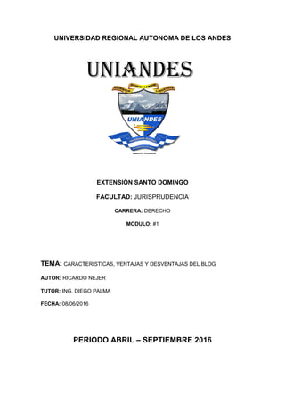 UNIVERSIDAD REGIONAL AUTONOMA DE LOS ANDES
EXTENSIÓN SANTO DOMINGO
FACULTAD: JURISPRUDENCIA
CARRERA: DERECHO
MODULO: #1
TEMA: CARACTERISTICAS, VENTAJAS Y DESVENTAJAS DEL BLOG
AUTOR: RICARDO NEJER
TUTOR: ING. DIEGO PALMA
FECHA: 08/06/2016
PERIODO ABRIL – SEPTIEMBRE 2016
UNIANDES
 