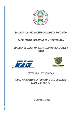 ESCUELA SUPERIOR POLITÉCNICA DE CHIMBORAZO
FACULTAD DE INFROMÁTICA Y ELECTRÓNICA
ESCUELA DE ELECTRÓNICA, TELECOMUNICACIONES Y
REDES
CÁTEDRA: ELECTRÓNICA II
TEMA: APLICACIONES Y FUNCIÓN DE SCR, SCS, GTO,
LASCR Y SHOCKLEY.
OCTUBRE 2015
 
