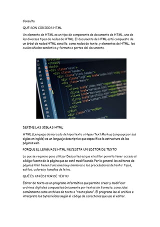 Consulta
QUE SON CODIGOS HTML
Un elemento de HTML es un tipo de componente de documento de HTML, uno de
los diversos tipos de nodos de HTML. El documento de HTML está compuesto de
un árbol de nodos HTML sencillo, como nodos de texto, y elementos de HTML, los
cuales añaden semántica y formato a partes del documento.
DEFINE LAS SIGLAS HTML
HTML (Lenguaje de marcado de hipertexto o HyperText Markup Language por sus
siglas en inglés) es un lenguaje descriptivo que especifica la estructura de las
páginas web.
PORQUE EL LENGUAJE HTML NECESITA UN EDITOR DE TEXTO
Lo que se requiere para utilizar Descartes es que el editor permita tener acceso al
código fuente de la página que se esté modificando. Por lo general los editores de
páginas html tienen funciones muy similares a los procesadores de texto: Tipos,
estilos, colores y tamaños de letra.
QUÉ ES UN EDITOR DE TEXTO
Editor de texto es un programa informático que permite crear y modificar
archivos digitales compuestos únicamente por textos sin formato, conocidos
comúnmente como archivos de texto o “texto plano”. El programa lee el archivo e
interpreta los bytes leídos según el código de caracteres que usa el editor.
 