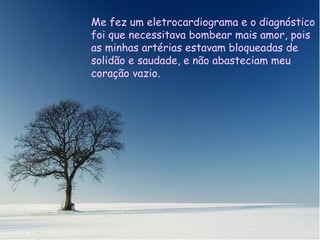 Me hizo un electrocardiograma y el diagnóstico fue que necesitaba varios by pases de amor, porque mis arterias estaban bloqueadas de soledad y no abastecían a mi corazón vacío. Me fez um eletrocardiograma e o diagnóstico foi que necessitava bombear mais amor, pois as minhas artérias estavam bloqueadas de solidão e saudade, e não abasteciam meu coração vazio. 