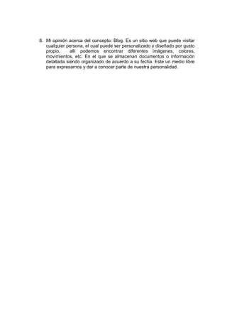 8. Mi opinión acerca del concepto: Blog. Es un sitio web que puede visitar
   cualquier persona, el cual puede ser personalizado y diseñado por gusto
   propio,     allí podemos encontrar diferentes imágenes, colores,
   movimientos, etc. En el que se almacenan documentos o información
   detallada siendo organizado de acuerdo a su fecha. Este un medio libre
   para expresarnos y dar a conocer parte de nuestra personalidad.
 