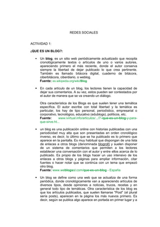 REDES SOCIALES


ACTIVIDAD 1:

¿QUE ES UN BLOG?:

     Un blog, es un sitio web periódicamente actualizado que recopila
      cronológicamente textos o artículos de uno o varios autores,
      apareciendo primero el más reciente, donde el autor conserva
      siempre la libertad de dejar publicado lo que crea pertinente.
      También es llamado bitácora digital, cuaderno de bitácora,
      ciberbitácora, ciberdiario, o weblog.
      Fuente: es.wikipedia.org/wiki/Blog

     En cada artículo de un blog, los lectores tienen la capacidad de
      dejar sus comentarios. A su vez, estos pueden ser contestados por
      el autor de manera que se va creando un diálogo.

      Otra característica de los Blogs es que suelen tener una temática
      específica. El autor escribe con total libertad y la temática es
      particular, los hay de tipo personal, periodístico, empresarial o
      corporativo, tecnológico, educativo (edublogs), políticos, etc.
      Fuente:       www.ivirtual.info/articulos/.../7-ique-es-un-blog-y-para-
      que-sirve.ht...

     un blog es una publicación online con historias publicadas con una
      periodicidad muy alta que son presentadas en orden cronológico
      inverso, es decir, lo último que se ha publicado es lo primero que
      aparece en la pantalla. Es muy habitual que dispongan de una lista
      de enlaces a otros blogs (denominada blogroll) y suelen disponer
      de un sistema de comentarios que permiten a los lectores
      establecer una conversación con el autor y entre ellos acerca de lo
      publicado. Es propio de los blogs hacer un uso intensivo de los
      enlaces a otros blogs y páginas para ampliar información, citar
      fuentes o hacer notar que se continúa con un tema que empezó
      otro blog.
      Fuente: www.weblogssl.com/que-es-un-blog - España

     Un blog se define como una web que se actualiza de una forma
      periódica, donde cronológicamente van a apareciendo artículos de
      diversos tipos, desde opiniones a noticias, trucos, recetas y en
      general todo tipo de temáticas. Otra característica de los blog es
      que los artículos publicados, que suelen llamarse "Post" (el plural
      sería posts), aparecen en la página los más nuevos primero. Es
      decir, según se publica algo aparece en portada en primer lugar y a
 