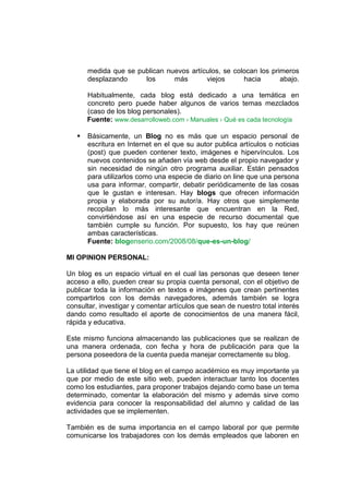 medida que se publican nuevos artículos, se colocan los primeros
       desplazando     los      más       viejos      hacia       abajo.

       Habitualmente, cada blog está dedicado a una temática en
       concreto pero puede haber algunos de varios temas mezclados
       (caso de los blog personales).
       Fuente: www.desarrolloweb.com › Manuales › Qué es cada tecnología

      Básicamente, un Blog no es más que un espacio personal de
       escritura en Internet en el que su autor publica artículos o noticias
       (post) que pueden contener texto, imágenes e hipervínculos. Los
       nuevos contenidos se añaden vía web desde el propio navegador y
       sin necesidad de ningún otro programa auxiliar. Están pensados
       para utilizarlos como una especie de diario on line que una persona
       usa para informar, compartir, debatir periódicamente de las cosas
       que le gustan e interesan. Hay blogs que ofrecen información
       propia y elaborada por su autor/a. Hay otros que simplemente
       recopilan lo más interesante que encuentran en la Red,
       convirtiéndose así en una especie de recurso documental que
       también cumple su función. Por supuesto, los hay que reúnen
       ambas características.
       Fuente: blogenserio.com/2008/08/que-es-un-blog/

MI OPINION PERSONAL:

Un blog es un espacio virtual en el cual las personas que deseen tener
acceso a ello, pueden crear su propia cuenta personal, con el objetivo de
publicar toda la información en textos e imágenes que crean pertinentes
compartirlos con los demás navegadores, además también se logra
consultar, investigar y comentar artículos que sean de nuestro total interés
dando como resultado el aporte de conocimientos de una manera fácil,
rápida y educativa.

Este mismo funciona almacenando las publicaciones que se realizan de
una manera ordenada, con fecha y hora de publicación para que la
persona poseedora de la cuenta pueda manejar correctamente su blog.

La utilidad que tiene el blog en el campo académico es muy importante ya
que por medio de este sitio web, pueden interactuar tanto los docentes
como los estudiantes, para proponer trabajos dejando como base un tema
determinado, comentar la elaboración del mismo y además sirve como
evidencia para conocer la responsabilidad del alumno y calidad de las
actividades que se implementen.

También es de suma importancia en el campo laboral por que permite
comunicarse los trabajadores con los demás empleados que laboren en
 