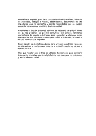 determinada empresa, para dar a conocer temas empresariales, anuncios
de publicidad, trabajos a realizar, observaciones, documentos de vital
importancia para la compañía y demás necesidades que se puedan
presentar para publicar en el blog de dicha entidad.

Finalmente el blog en el campo personal es necesario ya que por medio
de el, las personas se pueden comunicar con amigos, familiares,
compañeros de estudio o de trabajo para comentar, y relacionar temas
que sean de sus intereses ya sean personales, académicos, laborales o
de otra instancia que requieran.

En mi opinión es de vital importancia darle un buen uso al blog ya que es
un sitio web en el cual la mayor parte de la población puede ver y/o leer lo
que se publica.

Hay que resaltar que el blog es utilizado básicamente para compartir
información educativa, comercial y/o laboral que promueva conocimientos
y ayuda a la comunidad.
 