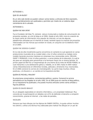 ACTIVIDAD 1.

QUE ES UN BLOG?

Es un sitio web donde se pueden colocar varios textos y artículos de libre expresión,
donde periódicamente son publicados y permiten por medio de un sistema dejar
comentarios de lo ubicado.

ACTIVIDAD 2.

QUIEN FUE NIR OFIR?

Fue el fundador del blog TV, siempre estuvo involucrado a medios de comunicación de
proyectos sociales, se unió al blog en el 2006. Desde el año 2001 inicio la creación de
la mayor parte de información muy popular de internet y el uso de algunas
plataformas utilizadas por el internet en Israel, también apoyo la creación de proyectos
relacionados con las marcas que existían en Israel, en conjunto con la telefonía móvil
en el 2005.

QUIEN FUE JESSICA CLAIRE?

En la vida de ella inicialmente quería convertirse en cantante la cual apareció en varias
producciones musicales de su ciudad natal, a los 12 años comenzó su trabajo como
modelo haciendo anuncios impresos en empresas muy reconocidas como: DELUXE,
PAINT Y PRINGLES. A los 14 años audicióno a varios pilotos de la televisión, lo cual le
dio para ser escogida para personificar a la hermana mayor de un drama familiar. El
primer papel de Biel fue un largometraje de una drama de la nieta de PETER FONDA, la
cual interpreto a una adolescente gótica y rebelde, en el 2001 hasta el 2004 realizo
varias interpretaciones en diferentes novelas, películas y directores muy reconocidos.
En el 2006 comenzó la carrera de cinematografía la cual le trajo muchas críticas
positivas, y la llevaron a un cambio en la trayectoria de Biel.

QUIEN ES MICHELL MALKIN?

Es americana conservadora, comentarista política y autora. Comenzó la carrera
periodística en los Ángeles en el año 1992. En el 2004 puso en marcha el blog político,
en su trayectoria ha publicado y ha puesto muchos artículos contra varios artistas y
figuras públicas.

QUIEN ES DAVID BRAVO?

Es un abogado especialista en derecho informático, y en propiedad intelectual. Muy
conocido por la participación en debates con el fin de defender el derecho a compartir
conocimiento, gracias al internet y las redes de paredes,

NICOLIEN

Persona que hace dibujos con los lápices de FABER CASTELL, le gusta utilizar muchos
los colores y utiliza una técnica muy adecuada para realizar los dibujos en un par de
 