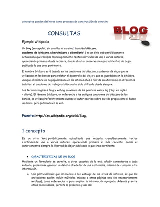 conceptos pueden definirse como procesos de construcción de conocimiento.



                      CONSULTAS
Ejemplo Wikipedia

Un blog (en español, sin comillas ni cursiva,1 también bitácora, 
cuaderno de bitácora, ciberbitácora o ciberdiario1 ) es un sitio web periódicamente
actualizado que recopila cronológicamente textos oartículos de uno o varios autores,
apareciendo primero el más reciente, donde el autor conserva siempre la libertad de dejar
publicado lo que crea pertinente.

El nombre bitácora está basado en los cuadernos de bitácora, cuadernos de viaje que se
utilizaban en los barcos para relatar el desarrollo del viaje y que se guardaban en la bitácora.
Aunque el nombre se ha popularizado en los últimos años a raíz de su utilización en diferentes
ámbitos, el cuaderno de trabajo o bitácora ha sido utilizado desde siempre.

Los términos ingleses blog y weblog provienen de las palabras web y log ('log' en inglés
= diario). El término bitácora, en referencia a los antiguos cuadernos de bitácora de los
barcos, se utiliza preferentemente cuando el autor escribe sobre su vida propia como si fuese
un diario, pero publicado en la web



Fuente:http://es.wikipedia.org/wiki/Blog.



1 concepto
Es un sitio Web periódicamente actualizado que recopila cronológicamente textos
o artículos de uno o varios autores, apareciendo primero el más reciente, donde el
autor conserva siempre la libertad de dejar publicado lo que crea pertinente.



    ●   CARACTERÍSTICAS DE UN BLOG
Mediante un formulario se permite, a otros usuarios de la web, añadir comentarios a cada
entrada, pudiéndose generar un debate alrededor de sus contenidos, además de cualquier otra
información.
    ●   Una particularidad que diferencia a los weblogs de los sitios de noticias, es que las
        anotaciones suelen incluir múltiples enlaces a otras páginas web (no necesariamente
        weblogs), como referencias o para ampliar la información agregada. Además y entre
        otras posibilidades, permite la presencia y uso de:
 