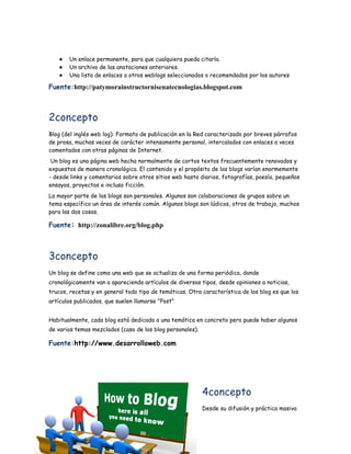 ●   Un enlace permanente, para que cualquiera pueda citarla.
   ●   Un archivo de las anotaciones anteriores.
   ●   Una lista de enlaces a otros weblogs seleccionados o recomendados por los autores

Fuente:http://patymorainstructornisenatecnologias.blogspot.com



2concepto
Blog (del inglés web log): Formato de publicación en la Red caracterizado por breves párrafos
de prosa, muchas veces de carácter intensamente personal, intercalados con enlaces a veces
comentados con otras páginas de Internet.
 Un blog es una página web hecha normalmente de cortos textos frecuentemente renovados y
expuestos de manera cronológica. El contenido y el propósito de los blogs varían enormemente
- desde links y comentarios sobre otros sitios web hasta diarios, fotografías, poesía, pequeños
ensayos, proyectos e incluso ficción.
La mayor parte de los blogs son personales. Algunos son colaboraciones de grupos sobre un
tema específico un área de interés común. Algunos blogs son lúdicos, otros de trabajo, muchos
para las dos cosas.

Fuente: http://zonalibre.org/blog.php



3concepto
Un blog se define como una web que se actualiza de una forma periódica, donde
cronológicamente van a apareciendo artículos de diversos tipos, desde opiniones a noticias,
trucos, recetas y en general todo tipo de temáticas. Otra característica de los blog es que los
artículos publicados, que suelen llamarse "Post"


Habitualmente, cada blog está dedicado a una temática en concreto pero puede haber algunos
de varios temas mezclados (caso de los blog personales). 

Fuente:http://www.desarrolloweb.com




                                                            4concepto
                                                            Desde su difusión y práctica masiva
 