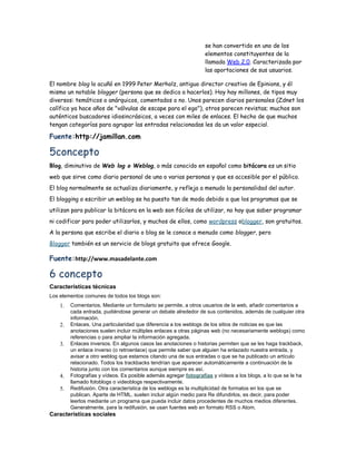 se han convertido en uno de los
                                                                 elementos constituyentes de la
                                                                 llamada Web 2.0. Caracterizada por
                                                                 las aportaciones de sus usuarios.

El nombre blog lo acuñó en 1999 Peter Merholz, antiguo director creativo de Epinions, y él
mismo un notable blogger (persona que se dedica a hacerlos). Hoy hay millones, de tipos muy
diversos: temáticos o anárquicos, comentados o no. Unos parecen diarios personales (Zdnet los
calífico ya hace años de "válvulas de escape para el ego"), otros parecen revistas; muchos son
auténticos buscadores idiosincrásicos, a veces con miles de enlaces. El hecho de que muchos
tengan categorías para agrupar las entradas relacionadas les da un valor especial.

Fuente:http://jamillan.com

5concepto
Blog, diminutivo de Web log o Weblog, o más conocido en español como bitácora es un sitio
web que sirve como diario personal de una o varias personas y que es accesible por el público.
El blog normalmente se actualiza diariamente, y refleja a menudo la personalidad del autor.
El blogging o escribir un weblog se ha puesto tan de moda debido a que los programas que se
utilizan para publicar la bitácora en la web son fáciles de utilizar, no hay que saber programar
ni codificar para poder utilizarlos, y muchos de ellos, como wordpress oblogger, son gratuitos.
A la persona que escribe el diario o blog se le conoce a menudo como blogger, pero
Blogger también es un servicio de blogs gratuito que ofrece Google.

Fuente:http://www.masadelante.com

6 concepto
Características técnicas
Los elementos comunes de todos los blogs son:
    1.   Comentarios. Mediante un formulario se permite, a otros usuarios de la web, añadir comentarios a
         cada entrada, pudiéndose generar un debate alrededor de sus contenidos, además de cualquier otra
         información.
    2.   Enlaces. Una particularidad que diferencia a los weblogs de los sitios de noticias es que las
         anotaciones suelen incluir múltiples enlaces a otras páginas web (no necesariamente weblogs) como
         referencias o para ampliar la información agregada.
    3.   Enlaces inversos. En algunos casos las anotaciones o historias permiten que se les haga trackback,
         un enlace inverso (o retroenlace) que permite saber que alguien ha enlazado nuestra entrada, y
         avisar a otro weblog que estamos citando una de sus entradas o que se ha publicado un artículo
         relacionado. Todos los trackbacks tendrían que aparecer automáticamente a continuación de la
         historia junto con los comentarios aunque siempre es así.
    4.   Fotografías y vídeos. Es posible además agregar fotografías y vídeos a los blogs, a lo que se le ha
         llamado fotoblogs o videoblogs respectivamente.
    5.   Redifusión. Otra característica de los weblogs es la multiplicidad de formatos en los que se
         publican. Aparte de HTML, suelen incluir algún medio para Re difundirlos, es decir, para poder
         leerlos mediante un programa que pueda incluir datos procedentes de muchos medios diferentes.
         Generalmente, para la redifusión, se usan fuentes web en formato RSS o Atom.
Características sociales
 