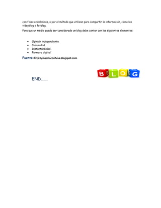 con fines económicos, o por el método que utilizan para compartir la información, como los
videoblog o fotolog.
Para que un medio pueda ser considerado un blog debe contar con los siguientes elementos:



   ●   Opinión independiente
   ●   Comunidad
   ●   Instantaneidad
   ●   Formato digital

Fuente:http://mezclaconfusa.blogspot.com




       END…….
 